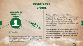 IDENTIDADE
VISUAL
1) Web Site
1.1- Desenvolvimento de um novo Web site
integrado à uma loja virtual, com ferramentas
avançadas para melhor desempenho e
ilustração de sua Pizzaria.
RENOVAÇÃO DE
IDENTIDADE
VISUAL
Neste novo Site, haverá um sistema de
atendimento on-line, onde uma recepcionista
da Pizzaria ficará sempre on-line para atender
quem entrar no site, podendo orientar, se
necessário, este visitante em sua visita ao seu
espaço virtual.
Haverá também um sistema de reservas, onde
o usuário poderá escolher o dia, a hora, o
número de pessoas, a refeição que gostaria,e
se quiser, poderá pagar no próprio site, para
evitar filas e esperas.
04
 