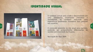 O cardápio virtual será criado e desenvolvido em
uma plataforma totalmente interativa e
semelhante ao cardápio real,onde uma
experiência totalmente inovadora será possível
aos usuários.
O conteúdo existente no site atual será mantido,
podendo ser acrescentadas informações de
acordo com a vontade da Pizzaria.
Recriação do Tour 360º
Identidade Visual
07
 
