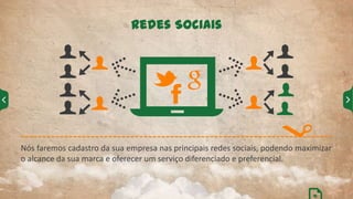 Nós faremos cadastro da sua empresa nas principais redes sociais, podendo maximizar
o alcance da sua marca e oferecer um serviço diferenciado e preferencial.
Redes Sociais
16
 