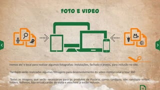 Iremos até o local para realizar algumas fotografias: Instalações, fachada e pratos, para inclusão no site.
Também serão realizadas algumas filmagens para desenvolvimento do vídeo institucional e tour 360
Todas as imagens que serão necessárias para os produtos da Pizzaria, como: cardápio, site, cardápio virtual,
folders, folhetos, loja virtual,cartão de visita e vouchers já estão inclusos.
Foto e Video
13
 