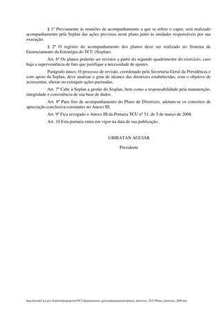 § 1º Previamente às reuniões de acompanhamento a que se refere o caput, será realizado
acompanhamento pela Seplan das ações previstas neste plano junto às unidades responsáveis por sua
execução.
          § 2º O registro do acompanhamento dos planos deve ser realizado no Sistema de
Gerenciamento da Estratégia do TCU (Sisplan).
            Art. 6º Os planos poderão ser revistos a partir do segundo quadrimestre do exercício, caso
haja a superveniência de fato que justifique a necessidade de ajustes.
            Parágrafo único. O processo de revisão, coordenado pela Secretaria-Geral da Presidência e
com apoio da Seplan, deve analisar o grau de alcance das diretrizes estabelecidas, com o objetivo de
acrescentar, alterar ou extinguir ações pactuadas.
            Art. 7º Cabe à Seplan a gestão do Sisplan, bem como a responsabilidade pela manutenção,
integridade e consistência de sua base de dados.
           Art. 8º Para fins de acompanhamento do Plano de Diretrizes, adotam-se os conceitos de
apreciação conclusiva constantes no Anexo III.
                Art. 9º Fica revogado o Anexo III da Portaria TCU nº 51, de 5 de março de 2008.
                Art. 10 Esta portaria entra em vigor na data de sua publicação.


                                                                 UBIRATAN AGUIAR

                                                                          Presidente




http://portal2.tcu.gov.br/portal/page/portal/TCU/planejamento_gestao/planejamento/planos_diretrizes_TCU/Plano_diretrizes_2009.doc
 