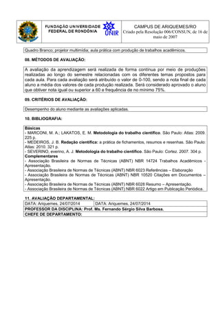 CAMPUS DE ARIQUEMES/RO
Criado pela Resolução 006/CONSUN, de 16 de
maio de 2007
Quadro Branco; projetor multimídia; aula prática com produção de trabalhos acadêmicos.
08. MÉTODOS DE AVALIAÇÃO:
A avaliação da aprendizagem será realizada de forma contínua por meio de produções
realizadas ao longo do semestre relacionadas com os diferentes temas propostos para
cada aula. Para cada avaliação será atribuído o valor de 0-100, sendo a nota final de cada
aluno a média dos valores de cada produção realizada. Será considerado aprovado o aluno
que obtiver nota igual ou superior a 60 e frequência de no mínimo 75%.
09. CRITÉRIOS DE AVALIAÇÃO:
Desempenho do aluno mediante as avaliações aplicadas.
10. BIBLIOGRAFIA:
Básicas
- MARCONI, M. A.; LAKATOS, E. M. Metodologia do trabalho científico. São Paulo: Atlas: 2009.
225 p.
- MEDEIROS, J. B. Redação científica: a prática de fichamentos, resumos e resenhas. São Paulo:
Atlas: 2010. 321 p.
- SEVERINO, everino, A. J. Metodologia do trabalho científico. São Paulo: Cortez. 2007. 304 p.
Complementares
- Associação Brasileira de Normas de Técnicas (ABNT) NBR 14724 Trabalhos Acadêmicos -
Apresentação.
- Associação Brasileira de Normas de Técnicas (ABNT) NBR 6023 Referências – Elaboração
- Associação Brasileira de Normas de Técnicas (ABNT) NBR 10520 Citações em Documentos –
Apresentação.
- Associação Brasileira de Normas de Técnicas (ABNT) NBR 6028 Resumo – Apresentação.
- Associação Brasileira de Normas de Técnicas (ABNT) NBR 6022 Artigo em Publicação Periódica.
11. AVALIAÇÃO DEPARTAMENTAL:
DATA: Ariquemes, 24/07/2014 DATA: Ariquemes, 24/07/2014
PROFESSOR DA DISCIPLINA: Prof. Ms. Fernando Sérgio Silva Barbosa.
CHEFE DE DEPARTAMENTO:
 