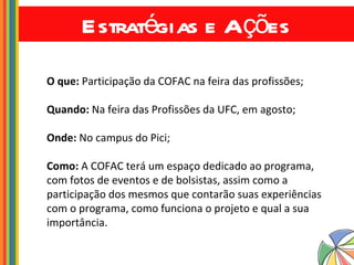 Estratégias e Ações O que:  Participação da COFAC na feira das profissões; Quando:  Na feira das Profissões da UFC, em agosto; Onde:  No campus do Pici; Como:  A COFAC terá um espaço dedicado ao programa, com fotos de eventos e de bolsistas, assim como a participação dos mesmos que contarão suas experiências com o programa, como funciona o projeto e qual a sua importância. 