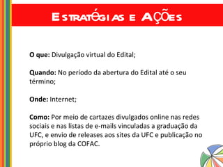 Estratégias e Ações O que:  Divulgação virtual do Edital; Quando:  No período da abertura do Edital até o seu término; Onde:  Internet; Como:  Por meio de cartazes divulgados online nas redes sociais e nas listas de e-mails vinculadas a graduação da UFC, e envio de releases aos sites da UFC e publicação no próprio blog da COFAC. 