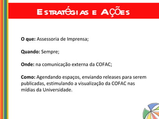 Estratégias e Ações O que:  Assessoria de Imprensa; Quando:  Sempre; Onde:  na comunicação externa da COFAC; Como:  Agendando espaços, enviando releases para serem publicadas, estimulando a visualização da COFAC nas mídias da Universidade. 