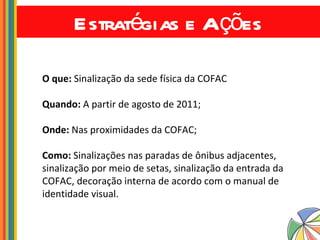 Estratégias e Ações O que:  Sinalização da sede física da COFAC Quando:  A partir de agosto de 2011; Onde:  Nas proximidades da COFAC; Como:  Sinalizações nas paradas de ônibus adjacentes, sinalização por meio de setas, sinalização da entrada da COFAC, decoração interna de acordo com o manual de identidade visual. 
