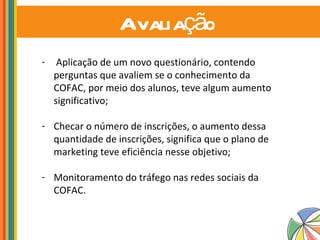 Avaliação   Aplicação de um novo questionário, contendo perguntas que avaliem se o conhecimento da COFAC, por meio dos alunos, teve algum aumento significativo; Checar o número de inscrições, o aumento dessa quantidade de inscrições, significa que o plano de marketing teve eficiência nesse objetivo; Monitoramento do tráfego nas redes sociais da COFAC.  