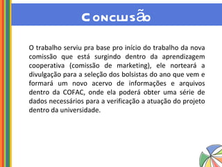 O trabalho serviu pra base pro início do trabalho da nova comissão que está surgindo dentro da aprendizagem cooperativa (comissão de marketing), ele norteará a divulgação para a seleção dos bolsistas do ano que vem e formará um novo acervo de informações e arquivos dentro da COFAC, onde ela poderá obter uma série de dados necessários para a verificação a atuação do projeto dentro da universidade. Conclusão 