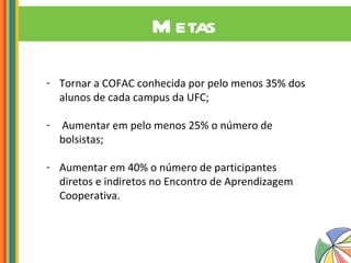 Metas Tornar a COFAC conhecida por pelo menos 35% dos alunos de cada campus da UFC; Aumentar em pelo menos 25% o número de bolsistas; Aumentar em 40% o número de participantes diretos e indiretos no Encontro de Aprendizagem Cooperativa.   