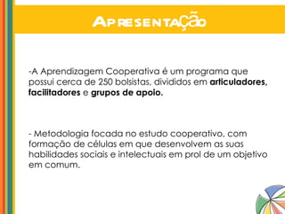 Apresentação A Aprendizagem Cooperativa é um programa que possui cerca de 250 bolsistas, divididos em  articuladores, facilitadores  e  grupos de apoio. -   Metodologia focada no estudo cooperativo, com formação de células em que desenvolvem as suas habilidades sociais e intelectuais em prol de um objetivo em comum. 