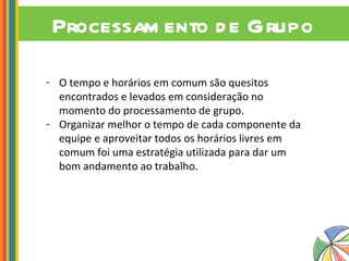 Processamento de Grupo O tempo e horários em comum são quesitos encontrados e levados em consideração no momento do processamento de grupo. Organizar melhor o tempo de cada componente da equipe e aproveitar todos os horários livres em comum foi uma estratégia utilizada para dar um bom andamento ao trabalho. 
