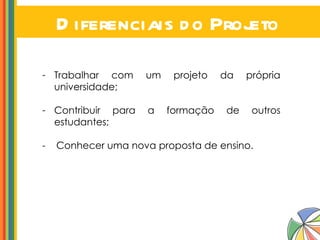 Diferenciais do Projeto Trabalhar com um projeto da própria universidade; Contribuir para a formação de outros estudantes; -  Conhecer uma nova proposta de ensino. 