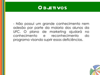 Objetivos - Não possui um grande conhecimento nem adesão por parte da maioria dos alunos da UFC. O plano de marketing ajudará no conhecimento e reconhecimento do programa visando suprir essas deficiências. 