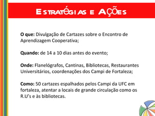 Estratégias e Ações O que:  Divulgação de Cartazes sobre o Encontro de Aprendizagem Cooperativa; Quando:  de 14 a 10 dias antes do evento; Onde:  Flanelógrafos, Cantinas, Bibliotecas, Restaurantes Universitários, coordenações dos Campi de Fortaleza; Como:  50 cartazes espalhados pelos Campi da UFC em fortaleza, atentar a locais de grande circulação como os R.U’s e às bibliotecas.  