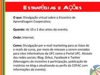 Estratégias e Ações O que:  Divulgação virtual sobre o Encontro de Aprendizagem Cooperativa; Quando:  de 10 a 2 dias antes do evento; Onde:  Internet; Como:  Divulgação por e-mail marketing para as listas de e-mails do curso, por meio de releases a serem enviados para sites informativos da UFC como o Portal UFC. Através das redes sociais: Blog. Orkut, Facebook e Twitter (Mensagens de incentivo à participação, publicação de matérias no blog e atualizando os perfis da COFAC com informações do evento). 