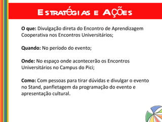 Estratégias e Ações O que:  Divulgação direta do Encontro de Aprendizagem Cooperativa nos Encontros Universitários; Quando:  No período do evento; Onde:  No espaço onde acontecerão os Encontros Universitários no Campus do Pici; Como:  Com pessoas para tirar dúvidas e divulgar o evento no Stand, panfletagem da programação do evento e apresentação cultural. 