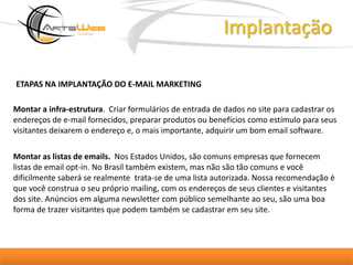 ImplantaçãoETAPAS NA IMPLANTAÇÃO DO E-MAIL MARKETING Montar a infra-estrutura.  Criar formulários de entrada de dados no site para cadastrar os endereços de e-mail fornecidos, preparar produtos ou benefícios como estímulo para seus visitantes deixarem o endereço e, o mais importante, adquirir um bom email software.Montar as listas de emails.  Nos Estados Unidos, são comuns empresas que fornecem listas de email opt-in. No Brasil também existem, mas não são tão comuns e você dificilmente saberá se realmente  trata-se de uma lista autorizada. Nossa recomendação é que você construa o seu próprio mailing, com os endereços de seus clientes e visitantes dos site. Anúncios em alguma newsletter com público semelhante ao seu, são uma boa forma de trazer visitantes que podem também se cadastrar em seu site. 