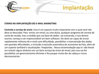 ImplantaçãoETAPAS NA IMPLANTAÇÃO DO E-MAIL MARKETING Contrate o serviço de envio. Esse é um aspecto muito importante com o qual você não deve se descuidar. Para  enviar um email, ou uma dúzia, qualquer programa de correio dá conta do recado, mas a medida que sua base de dados  vai crescendo, e isso deverá ocorrer, começa a ser imprescindível um bom software. Ele deve ser capaz de enviar rapidamente milhares de e-mails sem dificuldade, possibilitar a manutenção dos dados sem grandes dificuldades, a inclusão e exclusão automática de assinantes da lista, além de um suporte confiável e atualizações  freqüentes.  Nossa recomendação aqui é: não hesite em investir algum dinheiro em um bom serviço de envio de email, pois isso vai lhe possibilitar um gerenciamento eficiente e lhe poupar muita dor de cabeça e riscos desnecessários. 