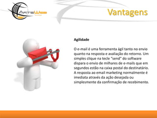 VantagensAgilidadeO e-mail é uma ferramenta ágil tanto no envio quanto na resposta e avaliação do retorno. Um simples clique na tecle “send” do software dispara o envio de milhares de e-mails que em segundos estão na caixa postal do destinatário. A resposta ao email marketing normalmente é imediata através da ação desejada ou simplesmente da confirmação de recebimento.