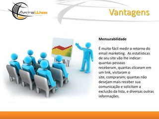 VantagensMensurabilidade É muito fácil medir o retorno do email marketing.  As estatísticas de seu site vão lhe indicar: quantas pessoas receberam, quantas clicaram em um link, visitaram o site, compraram; quantas não desejam mais receber sua comunicação e solicitam a exclusão da lista, e diversas outras informações. 