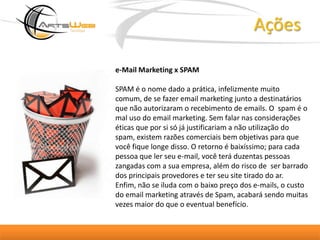Açõese-Mail Marketing x SPAMSPAM é o nome dado a prática, infelizmente muito comum, de se fazer email marketing junto a destinatários que não autorizaram o recebimento de emails. O  spam é o mal uso do email marketing. Sem falar nas considerações éticas que por si só já justificariam a não utilização do spam, existem razões comerciais bem objetivas para que você fique longe disso. O retorno é baixíssimo; para cada pessoa que ler seu e-mail, você terá duzentas pessoas zangadas com a sua empresa, além do risco de  ser barrado dos principais provedores e ter seu site tirado do ar. Enfim, não se iluda com o baixo preço dos e-mails, o custo do email marketing através de Spam, acabará sendo muitas vezes maior do que o eventual benefício. 