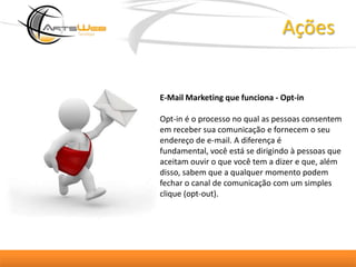 AçõesE-Mail Marketing que funciona - Opt-inOpt-in é o processo no qual as pessoas consentem em receber sua comunicação e fornecem o seu endereço de e-mail. A diferença é fundamental, você está se dirigindo à pessoas que aceitam ouvir o que você tem a dizer e que, além disso, sabem que a qualquer momento podem fechar o canal de comunicação com um simples clique (opt-out).