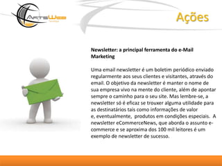 AçõesNewsletter: a principal ferramenta do e-Mail MarketingUma email newsletter é um boletim periódico enviado regularmente aos seus clientes e visitantes, através do email. O objetivo da newsletter é manter o nome de sua empresa vivo na mente do cliente, além de apontar sempre o caminho para o seu site. Mas lembre-se, a newsletter só é eficaz se trouxer alguma utilidade para as destinatários tais como informações de valor e, eventualmente,  produtos em condições especiais.  A newsletter eCommerceNews, que aborda o assunto e-commerce e se aproxima dos 100 mil leitores é um exemplo de newsletter de sucesso. 