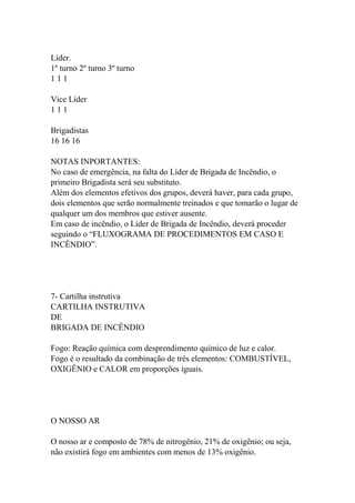 Líder.
1º turno 2º turno 3º turno
1 1 1
Vice Líder
1 1 1
Brigadistas
16 16 16
NOTAS INPORTANTES:
No caso de emergência, na falta do Líder de Brigada de Incêndio, o
primeiro Brigadista será seu substituto.
Além dos elementos efetivos dos grupos, deverá haver, para cada grupo,
dois elementos que serão normalmente treinados e que tomarão o lugar de
qualquer um dos membros que estiver ausente.
Em caso de incêndio, o Líder de Brigada de Incêndio, deverá proceder
seguindo o “FLUXOGRAMA DE PROCEDIMENTOS EM CASO E
INCÊNDIO”.
7- Cartilha instrutiva
CARTILHA INSTRUTIVA
DE
BRIGADA DE INCÊNDIO
Fogo: Reação química com desprendimento químico de luz e calor.
Fogo é o resultado da combinação de três elementos: COMBUSTÍVEL,
OXIGÊNIO e CALOR em proporções iguais.
O NOSSO AR
O nosso ar e composto de 78% de nitrogênio, 21% de oxigênio; ou seja,
não existirá fogo em ambientes com menos de 13% oxigênio.
 