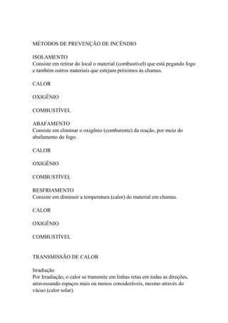 MÉTODOS DE PREVENÇÃO DE INCÊNDIO
ISOLAMENTO
Consiste em retirar do local o material (combustível) que está pegando fogo
e também outros materiais que estejam próximos às chamas.
CALOR
OXIGÊNIO
COMBUSTÍVEL
ABAFAMENTO
Consiste em eliminar o oxigênio (comburente) da reação, por meio do
abafamento do fogo.
CALOR
OXIGÊNIO
COMBUSTÍVEL
RESFRIAMENTO
Consiste em diminuir a temperatura (calor) do material em chamas.
CALOR
OXIGÊNIO
COMBUSTÍVEL
TRANSMISSÃO DE CALOR
Irradiação
Por Irradiação, o calor se transmite em linhas retas em todas as direções,
atravessando espaços mais ou menos consideráveis, mesmo através do
vácuo (calor solar).
 