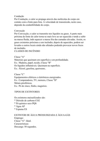 Condução
Por Condução, o calor se propaga através das moléculas do corpo em
contato com a fonte para fora. A velocidade de transmissão, neste caso,
depende da condutibilidade do corpo.
Convecção
Por Convecção, o calor se transmite nos líquidos ou gases. A parte mais
próxima da fonte de calor torna-se mais leve ao ser aquecida e tende a subir
na massa fluida, indo aquecer a massa fria das camadas elevadas. Assim, os
gases existentes próximos a um incêndio, depois de aquecidos, podem ser
levados a outros locais ainda não afetados podendo provocar novos focos
de incêndio.
CLASSES DE INCÊNDIO
Classe "A"
Materiais que queimam em superfície e em profundidade.
Ex.: Madeira, papel, tecido, Classe "B"
Os líquidos inflamáveis. Queimam na superfície.
Ex.: Álcool, gasolina, querosene..
Classe "C"
Equipamentos elétricos e eletrônicos energizados.
Ex.: Computadores, TV, motores, Classe "D"
Metais pirofóricos.
Ex.: Pó de zinco, Sódio, magnésio.
TIPOS DE EXTINTORES
Os extintores maisutilizados são:
* Dióxido de carbono CO2
* Pó químico seco PQS
* Água AP
* Espuma ES
EXTINTOR DE ÁGUA PRESSURIZADA E ÁGUA-GÀS
Emprego:
Classe “A”: Ideal.
Características:
Descarga: 50 segundos.
 