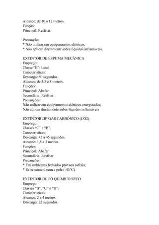 Alcance: de 10 a 12 metros.
Função:
Principal: Resfriar.
Precaução:
* Não utilizar em equipamentos elétricos;
* Não aplicar diretamente sobre líquidos inflamáveis.
EXTINTOR DE ESPUMA MECÂNICA
Emprego:
Classe “B”: Ideal.
Características:
Descarga: 60 segundos.
Alcance: de 3,5 a 8 metros.
Funções:
Principal: Abafar.
Secundária: Resfriar.
Precauções:
Não utilizar em equipamentos elétricos energizados;
Não aplicar diretamente sobre líquidos inflamáveis
EXTINTOR DE GÁS CARBÔNICO (CO2)
Emprego:
Classes “C” e “B”.
Características:
Descarga: 42 a 45 segundos.
Alcance: 1,5 a 3 metros.
Funções:
Principal: Abafar
Secundária: Resfriar
Precauções:
* Em ambientes fechados provoca asfixia;
* Evite contato com a pele (-43°C).
EXTINTOR DE PÓ QUÍMICO SECO
Emprego:
Classes “B”, “C” e “D”.
Características:
Alcance: 2 a 4 metros.
Descarga: 22 segundos.
 