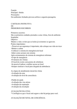 Função:
Principal: Abafar.
Precauções:
Em ambientes fechados provoca asfixia e cegueira passageira.
CARTILHA INSTRUTIVA
DE
PRIMEIROS SOCORROS
Primeiros socorros:
São os primeiros cuidados prestados a uma vítima, fora do ambiente
hospitalar.
Objetivo:
Manter a vida e evitar que as lesões já existentes se agravem.
Pontos importantes:
- Preservar sua segurança é importante, não coloque sua vida em risco
-Manter a calma
-Conhecer o sistema de emergência do local
-Saber como acionar este sistema
Após acionamentos do sistema de emergência informar:
-O tipo de emergência
-O números de vítimas
-O local do evento com pontos de referência
-Se possível indicar o melhor acesso ao local
-Sempre sinalizar o local para chegada da ambulância
As etapas do atendimento inicial da vítima
-Avaliação da cena
-Avaliação do nível de consciência
-Pedido de ajuda
-Avaliação das vias aéreas
-Avaliação da respiração
-Avaliação da circulação
AVALIAÇÃO DA CENA
* Certifique-se que o local está seguro e não há perigo para você.
AVALIAÇÃO DO NIVEL DE CONCIÊNCIA
 