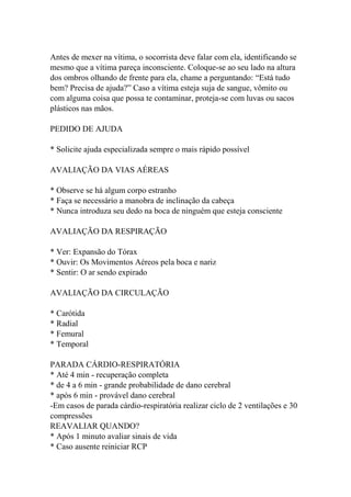 Antes de mexer na vítima, o socorrista deve falar com ela, identificando se
mesmo que a vítima pareça inconsciente. Coloque-se ao seu lado na altura
dos ombros olhando de frente para ela, chame a perguntando: “Está tudo
bem? Precisa de ajuda?” Caso a vítima esteja suja de sangue, vômito ou
com alguma coisa que possa te contaminar, proteja-se com luvas ou sacos
plásticos nas mãos.
PEDIDO DE AJUDA
* Solicite ajuda especializada sempre o mais rápido possível
AVALIAÇÃO DA VIAS AÉREAS
* Observe se há algum corpo estranho
* Faça se necessário a manobra de inclinação da cabeça
* Nunca introduza seu dedo na boca de ninguém que esteja consciente
AVALIAÇÃO DA RESPIRAÇÃO
* Ver: Expansão do Tórax
* Ouvir: Os Movimentos Aéreos pela boca e nariz
* Sentir: O ar sendo expirado
AVALIAÇÃO DA CIRCULAÇÃO
* Carótida
* Radial
* Femural
* Temporal
PARADA CÁRDIO-RESPIRATÓRIA
* Até 4 min - recuperação completa
* de 4 a 6 min - grande probabilidade de dano cerebral
* após 6 min - provável dano cerebral
-Em casos de parada cárdio-respiratória realizar ciclo de 2 ventilações e 30
compressões
REAVALIAR QUANDO?
* Após 1 minuto avaliar sinais de vida
* Caso ausente reiniciar RCP
 