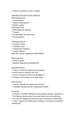 * Checar novamente a cada 1 minuto
OBSTRUÇÃO DAS VIAS AÉREAS
Obstrução parcial
* Tosseineficaz
* Ruídos Respiratórios
* Ruídos agudos
Obstrução Total
* Dificuldade de Respirar
* Cianose
* Incapacidade de emitir sons
* Inconsciência
Obstrução parcial
* Acalmar vítima
* Estimular tosse
* Administrar Oxigênio
* Auxílio Médico
Obs:Não realizar manobra de HEILIMCH
Obstrução total
* Solicitar ajuda
* Realizar Manobra de HEIMLICH
QUEIMADURA
* Afaste a vítima da origem da queimadura
* Retire todos os adereços do local
* Lavar com água corrente em abundância
* Proteger com compressa ou pano limpo
FRATURAS
* Abertas: Quando há rompimento da pele
* Fechadas: Quando não há rompimento da pele
Condutas
* Coloque o membro alinhado em sua posição natural e imobilize-o
* Em fraturas abertas cubra com pano limpo antes de imobilizar
* Em caso de suspeita de lesão de coluna mantenha-o imobilizada
* Antes e depois da imobilização verifique a circulação no membro
imobilizado
 