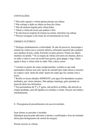 CONVULÇÕES
* Não tente segurar a vítima apenas proteja sua cabeça
* Não coloque o dedo ou objeto na boca da vítima
* Não dê nenhum líquido para vítima beber
* Afaste a vítima de locais que podem o ferir
* Se não houver suspeita de trauma na coluna, lateralize sua cabeça
* Procure averiguar se há sinais de envenenamento no local
CHOQUE ELÉTRICO
* Desligue imediatamente a eletricidade. Se não for possível, interrompa o
contato da vítima com a corrente elétrica, utilizando material não condutor
seco (pedaço de pau, corda, borracha ou pano grosso). Nunca use objeto
metálico ou úmido. * Se as roupas da vítima estiverem em chamas, deite-a
no chão e cubra-a com um tecido bem grosso, para apagar o fogo. Outra
opção é fazer a vítima rolar no chão. Não a deixe correr.
* Localize as partes do corpo comprometidas. Lembre-se que toda
queimadura elétrica tem uma "porta de entrada"(por onde entrou a corrente
no corpo) e uma "porta de saída" (parte do corpo que fez contato com a
terra)
* Resfrie os locais afetados SOMENTE com água fria abundante ou panos
molhados, por vários minutos. Não aplique manteiga, gelo, pomada ou
pasta de dente nos ferimentos
* Em queimaduras de 2º e 3º graus, não perfure as bolhas, não descole as
roupas grudadas, nem dê líquidos ou comidas à vítima. Procure um médico
imediatamente
8– Fluxograma de procedimentos em caso de incêndio
Soar alarme ao perceber o incêndio
(Qualquer pessoa pode adicionar o alarme e confirmado o foco do incêndio
alerta para desligamento da central da energia)
Prestar socorro as vítimas
 