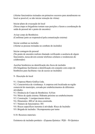 (Alertar funcionários treinados em primeiros socorros para atendimento no
local se possível, se não iniciar remoção da vítima)
Iniciar plano de evacuação do local
(Nessa etapa os brigadistas tomam suas posições e fazem a coordenação da
saída do pessoal até o ponto de encontro)
Avisar corpo de Bombeiros
(Confirmar junto ao responsável pela comunicação externa)
Iniciar combate ao incêndio
(Alertar as pessoas treinadas no combate do incêndio)
Iniciar contagem do pessoal
(No ponto de encontro realizar chamada verificando a ausência de algum
funcionário, nessa devem constar telefones celulares e residenciais do
colaborador)
Auxiliar bombeiros na identificação dos focos de incêndio
(Os brigadistas facilitaram a identificação em conjunto com corpo de
bombeiros para facilitaras vias de acesso ao incêndio)
9– Descrição do local
9.1. Empresa:Matriz Gráfica Ltda.
9.2. Característica da vizinhança: A empresa está localizada na região
comercial do município, cercada por estabelecimentos de diferentes
atividades.
9.3. Distância do Corpo de Bombeiros: 8,0 km
9.4. Meios de ajuda externa: Hidrante próximo ao estabelecimento
9.5. Construção: 1 (um)pavimento térreo
9.6. Dimensões: 400 m² de área construída.
9.7. Número de funcionários: 501
9.8. Riscos específicos inerentes à atividade: Risco de Incêndio
9.9. Brigada de incêndio: 18componentes por turno
8.10. Recursos materiais:
Extintores de incêndio portáteis - (Espuma Química / PQS – Pó Químico
 