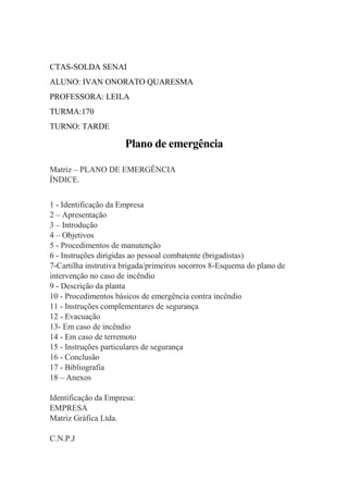 CTAS-SOLDA SENAI
ALUNO: IVAN ONORATO QUARESMA
PROFESSORA: LEILA
TURMA:170
TURNO: TARDE
Plano de emergência
Matriz – PLANO DE EMERGÊNCIA
ÍNDICE.
1 - Identificação da Empresa
2 – Apresentação
3 – Introdução
4 – Objetivos
5 - Procedimentos de manutenção
6 - Instruções dirigidas ao pessoal combatente (brigadistas)
7-Cartilha instrutiva brigada/primeiros socorros 8-Esquema do plano de
intervenção no caso de incêndio
9 - Descrição da planta
10 - Procedimentos básicos de emergência contra incêndio
11 - Instruções complementares de segurança
12 - Evacuação
13- Em caso de incêndio
14 - Em caso de terremoto
15 - Instruções particulares de segurança
16 - Conclusão
17 - Bibliografia
18 – Anexos
Identificação da Empresa:
EMPRESA
Matriz Gráfica Ltda.
C.N.P.J
 