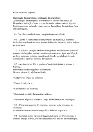 todos setores da empresa.
Iluminação de emergência/ sinalização de emergência
A iluminação de emergência atende todos os setores totalizando 12
lâmpadas e indicação clara e precisa das saídas e do sentido de fuga até
local seguro com indicação clara e precisa das saídas e do sentido de fuga
até local seguro.
10 – Procedimentos básicos de emergência contra incêndio
10.1 – Alerta: Ao ser detectado um princípio de incêndio, o alarme de
incêndio manual será acionado através da botoeira, bastando retirar a chave
de segurança.
11.2 - Análise da situação: O chefe da brigada se posicionará no ponto de
encontro da brigada e analisará rapidamente o sinistro. Após identificação
do local sinistrado o alarme deverá ser desligado, e o chefe da brigada
comandará as ações de combate de incêndio.
10.3 – Apoio externo: Um brigadista e/ou ajudante (a) deve acionar o
Corpo de
Bombeiros dando asseguintes informações:
Nome e número do telefone utilizado;
*Endereço do Órgão ou Entidade;
*Pontos de referência;
*Característica do incêndio;
*Quantidade e estado das eventuais vítimas;
*Deverá um brigadista orientar o Corpo de Bombeiros em sua chegada
10.4 – Primeiros socorros: Os primeiros socorros serão prestados às
eventuais
vítimas conforme treinamento específico dado aos brigadistas
10.5 – Eliminar riscos: Se houver necessidade deve ser providenciado o
corte da energia elétrica, que será executado pelo pessoal da manutenção,
 