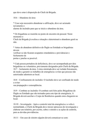 que deve estar à disposição do Chefe da Brigada.
10.6 – Abandono de área:
* Caso seja necessário abandonar a edificação, deve ser acionado
novamente o
alarme de incêndio para que se inicie o abandono da área.
* Os brigadistas se reunirão no ponto de encontro do pessoal. Neste
momento o
Chefe da Brigada já avaliou a situação e determinará o abandono geral ou
não.
* Antes do abandono definitivo do Órgão ou Entidade os brigadistas
devem
verificar se não ficaram ocupantes retardatários e providenciar o
fechamento de
portas e janelas se possível.
* Cada pessoa portadora de deficiência, deve ser acompanhada por dois
brigadistas ou voluntários, previamente designados pelo Chefe da Brigada.
10.7 – Isolamento da área: A área sinistrada deve ser isolada fisicamente,
de modo a garantir os trabalhos de emergência e evitar que pessoas não
autorizadas adentrem ao local.
10.8 – Confinamento do incêndio: O incêndio deve ser confinado de modo
a evitar
sua propagação e conseqüências.
10.9 – Combate ao incêndio: O combate será feito pelos Brigadistas do
Órgão ou Entidade que são treinados para este tipo de emergência. A
Brigada deverá auxiliar o Corpo de Bombeiros quando estes chegarem no
local.
10.10 – Investigação : Após o controle total da emergência e a volta à
normalidade, o Chefe da Brigada deve iniciar oprocesso de investigação e
elaborar um relatório, por escrito, sobre o sinistro e as ações de controle,
para as devidas providências.
10.11 – Em caso de sinistro alguém deverá comunicar-se com:
 