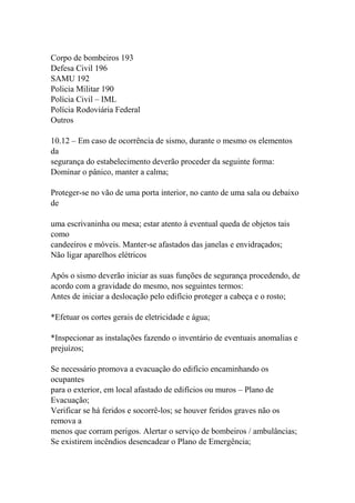 Corpo de bombeiros 193
Defesa Civil 196
SAMU 192
Policia Militar 190
Polícia Civil – IML
Polícia Rodoviária Federal
Outros
10.12 – Em caso de ocorrência de sismo, durante o mesmo os elementos
da
segurança do estabelecimento deverão proceder da seguinte forma:
Dominar o pânico, manter a calma;
Proteger-se no vão de uma porta interior, no canto de uma sala ou debaixo
de
uma escrivaninha ou mesa; estar atento à eventual queda de objetos tais
como
candeeiros e móveis. Manter-se afastados das janelas e envidraçados;
Não ligar aparelhos elétricos
Após o sismo deverão iniciar as suas funções de segurança procedendo, de
acordo com a gravidade do mesmo, nos seguintes termos:
Antes de iniciar a deslocação pelo edifício proteger a cabeça e o rosto;
*Efetuar os cortes gerais de eletricidade e água;
*Inspecionar as instalações fazendo o inventário de eventuais anomalias e
prejuízos;
Se necessário promova a evacuação do edifício encaminhando os
ocupantes
para o exterior, em local afastado de edifícios ou muros – Plano de
Evacuação;
Verificar se há feridos e socorrê-los; se houver feridos graves não os
remova a
menos que corram perigos. Alertar o serviço de bombeiros / ambulâncias;
Se existirem incêndios desencadear o Plano de Emergência;
 