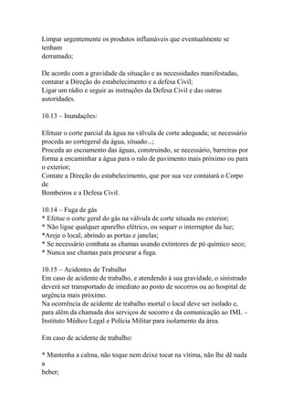 Limpar urgentemente os produtos inflamáveis que eventualmente se
tenham
derramado;
De acordo com a gravidade da situação e as necessidades manifestadas,
contatar a Direção do estabelecimento e a defesa Civil;
Ligar um rádio e seguir as instruções da Defesa Civil e das outras
autoridades.
10.13 – Inundações:
Efetuar o corte parcial da água na válvula de corte adequada; se necessário
proceda ao cortegeral da água, situado...;
Proceda ao escoamento das águas, construindo, se necessário, barreiras por
forma a encaminhar a água para o ralo de pavimento mais próximo ou para
o exterior;
Contate a Direção do estabelecimento, que por sua vez contatará o Corpo
de
Bombeiros e a Defesa Civil.
10.14 – Fuga de gás
* Efetue o corte geral do gás na válvula de corte situada no exterior;
* Não ligue qualquer aparelho elétrico, ou sequer o interruptor da luz;
*Areje o local, abrindo as portas e janelas;
* Se necessário combata as chamas usando extintores de pó químico seco;
* Nunca use chamas para procurar a fuga.
10.15 – Acidentes de Trabalho
Em caso de acidente de trabalho, e atendendo à sua gravidade, o sinistrado
deverá ser transportado de imediato ao posto de socorros ou ao hospital de
urgência mais próximo.
Na ocorrência de acidente de trabalho mortal o local deve ser isolado e,
para além da chamada dos serviços de socorro e da comunicação ao IML –
Instituto Médico Legal e Polícia Militar para isolamento da área.
Em caso de acidente de trabalho:
* Mantenha a calma, não toque nem deixe tocar na vítima, não lhe dê nada
a
beber;
 