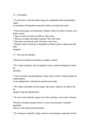 12 – Evacuação
* Ao ouvirem o sinal de alarme (toque de campainha muito prolongado),
seguir
as instruções do brigadista responsável pela evacuação da escola;
* Não te preocupes com materiais e objetos. Deixa-os sobre as mesas, sai e
feche a porta;
* Siga os sinais de saída em silêncio. Não corra;
* Desça as escadas encostado à parede. Não volte atrás;
* Não pares na porta de saída. Esta deve estar livre;
* Dirige-te para o local que o brigadista te indicar, para se apurar que não
falte
ninguém.
13 – Em caso de incêndio
*Perante um incêndio mantenha-se sempre a calmo;
* Se o fogo é pequeno, trate de apagá-lo com o extintor adequado à classe
de
incêndio;
* Caso você não consiga dominar o fogo, feche a porta e solicite ajuda aos
colaboradores
Avise rapidamente a direção da ocorrência do fogo;
* Se o fogo se prender às tuas roupas, não corras. Jogue-se ao chão a fim
de
apagar o fogo por abafamento;.
* Se ouvir uma explosão, jogue-se no solo e proteja a nuca com os braços;
*Perante a fumaça, proteja a boca e o nariz com um pano. Caminhe
agachado.
Junto ao solo onde há menosfumaça .
* Se a fumaça te impedir a fuga, anuncie a tua presença e aguarde socorro.
 