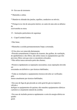 14– Em caso de terremoto
* Mantenha a calma;
* Mantém-te afastado das janelas, espelhos, candeeiros ou móveis;
* Protege-te no vão de uma porta interior, no canto de uma sala ou debaixo
da
escrivaninha ou mesa.
15 – Instruções particulares de segurança
A – Copa/Cozinha/Cantina
>Não fume;
>Mantenha a cozinha permanentemente limpa e arrumada;
>O lixo deve ser removido diariamente;
>Proceda semanalmente à limpeza do exaustor, das grelhas, da ventilação,
do apanhafumos e dos filtros; não utilize nunca os equipamentos que têm
previstos filtros sem que estes se encontrem colocados;
>Não utilize nunca aerossóis perto das chamas;
>Promova rapidamente as reparações necessárias; essas reparações deverão
ser
executadas em definitivo e por técnicos habilitados;
>Todas as instalações e equipamentos técnicos deverão ser verificados
pelo
menos anualmente por técnicos habilitados;
>Em caso de fuga de gás proceda ao corte geral do gás na respectiva
válvula e
desligue os equipamentos de queima; não manobre equipamentos elétricos
e promova o arejamento natural da cozinha;
>Em caso de incêndio promova rapidamente o corte de energia elétrica no
quadro
geral;
 
