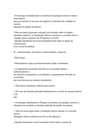 >Comunique imediatamente a ocorrência de qualquer sinistro a outros
funcionários
para que alertem os serviços de urgência; a eficiência do combate ao
sinistro
depende da rapidez do alarme;
>Não use nunca água para extinguir um incêndio sobre os fogões,
aparelhos elétricos ou instalações elétricas mesmo se a corrente estiver
cortada; utilize extintores de Pó Químico ou CO2;
>Quando abandonar um local incendiado feche todas as portas de
comunicação
com o resto do edifício.
B – Administração, Secretarias, Almoxarifados, Arquivos
>Não fumar,
>Mantenhaeste espaço permanentemente limpo e arrumado;
>As reparações necessárias deverão ser executadas rápida e
definitivamente e
por técnicos competentes; as instalações e equipamentos deverão ser
verificados
por esses técnicos no mínimo anualmente;
> Não utilize instalações elétricas provisórias;
> Em caso de incêndio proceda imediatamente os cortes de energia elétrica
e de
gás;
> Comunique rapidamente à Direção a ocorrência de qualquer sinistro; a
eficiência do combate ao incêndio depende da rapidez do alarme;
> Não use nunca água sobre a instalação elétrica mesmo se a corrente
estiver
desligada; utilize extintores de CO2 ou Pó Químico;
>Quando abandonar o local incendiado feche todas as portas de
 