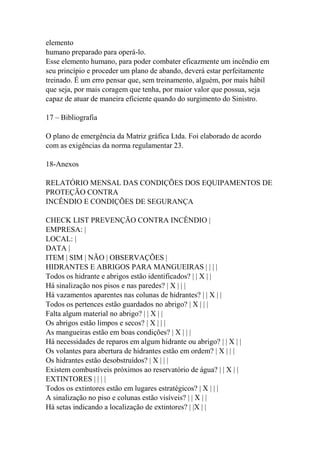 elemento
humano preparado para operá-lo.
Esse elemento humano, para poder combater eficazmente um incêndio em
seu princípio e proceder um plano de abando, deverá estar perfeitamente
treinado. É um erro pensar que, sem treinamento, alguém, por mais hábil
que seja, por mais coragem que tenha, por maior valor que possua, seja
capaz de atuar de maneira eficiente quando do surgimento do Sinistro.
17 – Bibliografia
O plano de emergência da Matriz gráfica Ltda. Foi elaborado de acordo
com as exigências da norma regulamentar 23.
18-Anexos
RELATÓRIO MENSAL DAS CONDIÇÕES DOS EQUIPAMENTOS DE
PROTEÇÃO CONTRA
INCÊNDIO E CONDIÇÕES DE SEGURANÇA
CHECK LIST PREVENÇÃO CONTRA INCÊNDIO |
EMPRESA: |
LOCAL: |
DATA |
ITEM | SIM | NÃO | OBSERVAÇÕES |
HIDRANTES E ABRIGOS PARA MANGUEIRAS | | | |
Todos os hidrante e abrigos estão identificados? | | X | |
Há sinalização nos pisos e nas paredes? | X | | |
Há vazamentos aparentes nas colunas de hidrantes? | | X | |
Todos os pertences estão guardados no abrigo? | X | | |
Falta algum material no abrigo? | | X | |
Os abrigos estão limpos e secos? | X | | |
As mangueiras estão em boas condições? | X | | |
Há necessidades de reparos em algum hidrante ou abrigo? | | X | |
Os volantes para abertura de hidrantes estão em ordem? | X | | |
Os hidrantes estão desobstruídos? | X | | |
Existem combustíveis próximos ao reservatório de água? | | X | |
EXTINTORES | | | |
Todos os extintores estão em lugares estratégicos? | X | | |
A sinalização no piso e colunas estão visíveis? | | X | |
Há setas indicando a localização de extintores? | |X | |
 