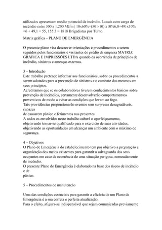 utilizados apresentam médio potencial de incêndio. Locais com carga de
incêndio entre 300 a 1.200 MJ/m | 10x60%+(501-10) x10%6,0+491x10%
=6 + 49,1 = 55, 155:3 = 1818 Brigadistas por Turno.
Matriz gráfica – PLANO DE EMERGÊNCIA
O presente plano visa descrever orientações e procedimentos a serem
seguidos pelos funcionários e visitantes do prédio da empresa MATRIZ
GRÁFICA E IMPRESSÕES LTDA quando da ocorrência de princípios de
incêndio, sinistros e ameaças externas.
3 – Introdução
Este trabalho pretende informar aos funcionários, sobre os procedimentos a
serem adotados para a prevenção de sinistros e o combate dos mesmos em
seus princípios.
Acreditamos que se os colaboradores tiverem conhecimentos básicos sobre
prevenção de incêndios, certamente desenvolverão comportamentos
preventivos de modo a evitar as condições que levam ao fogo.
Tais providências proporcionarão eventos sem surpresas desagradáveis,
capazes
de causarem pânico e ferimentos nos presentes.
A todos os envolvidos neste trabalho caberá o aperfeiçoamento,
objetivando tornar-se qualificado para o exercício de suas atividades,
objetivando as oportunidades em alcançar um ambiente com o máximo de
segurança.
4 – Objetivos
O Plano de Emergência do estabelecimento tem por objetivo a preparação e
organização dos meios existentes para garantir a salvaguarda dos seus
ocupantes em caso de ocorrência de uma situação perigosa, nomeadamente
de incêndio.
O presente Plano de Emergência é elaborado na base dos riscos de incêndio
e de
pânico.
5 – Procedimentos de manutenção
Uma das condições essenciais para garantir a eficácia de um Plano de
Emergência é a sua correta e perfeita atualização.
Para o efeito, afigura-se indispensável que sejam comunicadas previamente
 