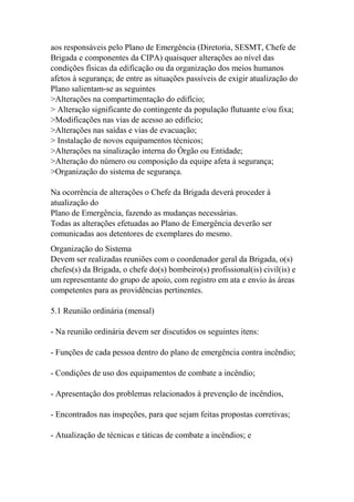 aos responsáveis pelo Plano de Emergência (Diretoria, SESMT, Chefe de
Brigada e componentes da CIPA) quaisquer alterações ao nível das
condições físicas da edificação ou da organização dos meios humanos
afetos à segurança; de entre as situações passíveis de exigir atualização do
Plano salientam-se as seguintes
>Alterações na compartimentação do edifício;
> Alteração significante do contingente da população flutuante e/ou fixa;
>Modificações nas vias de acesso ao edifício;
>Alterações nas saídas e vias de evacuação;
> Instalação de novos equipamentos técnicos;
>Alterações na sinalização interna do Órgão ou Entidade;
>Alteração do número ou composição da equipe afeta à segurança;
>Organização do sistema de segurança.
Na ocorrência de alterações o Chefe da Brigada deverá proceder à
atualização do
Plano de Emergência, fazendo as mudanças necessárias.
Todas as alterações efetuadas ao Plano de Emergência deverão ser
comunicadas aos detentores de exemplares do mesmo.
Organização do Sistema
Devem ser realizadas reuniões com o coordenador geral da Brigada, o(s)
chefes(s) da Brigada, o chefe do(s) bombeiro(s) profissional(is) civil(is) e
um representante do grupo de apoio, com registro em ata e envio às áreas
competentes para as providências pertinentes.
5.1 Reunião ordinária (mensal)
- Na reunião ordinária devem ser discutidos os seguintes itens:
- Funções de cada pessoa dentro do plano de emergência contra incêndio;
- Condições de uso dos equipamentos de combate a incêndio;
- Apresentação dos problemas relacionados à prevenção de incêndios,
- Encontrados nas inspeções, para que sejam feitas propostas corretivas;
- Atualização de técnicas e táticas de combate a incêndios; e
 