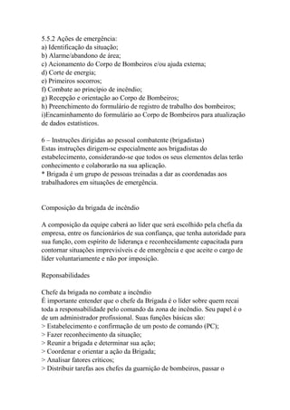 5.5.2 Ações de emergência:
a) Identificação da situação;
b) Alarme/abandono de área;
c) Acionamento do Corpo de Bombeiros e/ou ajuda externa;
d) Corte de energia;
e) Primeiros socorros;
f) Combate ao princípio de incêndio;
g) Recepção e orientação ao Corpo de Bombeiros;
h) Preenchimento do formulário de registro de trabalho dos bombeiros;
i)Encaminhamento do formulário ao Corpo de Bombeiros para atualização
de dados estatísticos.
6 – Instruções dirigidas ao pessoal combatente (brigadistas)
Estas instruções dirigem-se especialmente aos brigadistas do
estabelecimento, considerando-se que todos os seus elementos delas terão
conhecimento e colaborarão na sua aplicação.
* Brigada é um grupo de pessoas treinadas a dar as coordenadas aos
trabalhadores em situações de emergência.
Composição da brigada de incêndio
A composição da equipe caberá ao líder que será escolhido pela chefia da
empresa, entre os funcionários de sua confiança, que tenha autoridade para
sua função, com espírito de liderança e reconhecidamente capacitada para
contornar situações imprevisíveis e de emergência e que aceite o cargo de
líder voluntariamente e não por imposição.
Reponsabilidades
Chefe da brigada no combate a incêndio
É importante entender que o chefe da Brigada é o líder sobre quem recai
toda a responsabilidade pelo comando da zona de incêndio. Seu papel é o
de um administrador profissional. Suas funções básicas são:
> Estabelecimento e confirmação de um posto de comando (PC);
> Fazer reconhecimento da situação;
> Reunir a brigada e determinar sua ação;
> Coordenar e orientar a ação da Brigada;
> Analisar fatores críticos;
> Distribuir tarefas aos chefes da guarnição de bombeiros, passar o
 