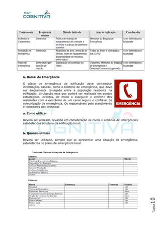 Página10
6. Ramal de Emergência
O plano de emergência da edificação deve contemplar
informações básicas, como o telefone de emergência, que deve
ser amplamente divulgado entre a população residente na
edificação, divulgação essa que poderá ser realizada em pontos
estratégicos, eventos, de modo a assegurar o conforto dos
residentes com a existência de um canal seguro e confiável de
comunicação de emergência. Os responsáveis pelo atendimento
e tomadores das primeiras
a. Como utilizar
Deverá ser utilizado, levando em consideração os níveis e cenários de emergências
estabelecidos no plano da edificação local.
b. Quando utilizar
Deverá ser utilizado, sempre que se apresentar uma situação de emergência,
estabelecida no plano de emergência local.
 