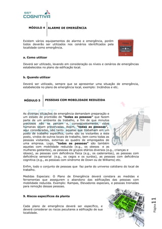 Página11
MÓDULO 4
Existem vários equipamentos de alarme e emergência, porém
todos deverão ser utilizados nos cenários identificados pela
localidade como emergência.
a. Como utilizar
Deverá ser utilizado, levando em consideração os níveis e cenários de emergências
estabelecidos no plano da edificação local.
b. Quando utilizar
Deverá ser utilizado, sempre que se apresentar uma situação de emergência,
estabelecida no plano de emergência local, exemplo: Incêndios e etc.
MÓDULO 5
As diversas situações de emergência demandam preparação e
um estado de prontidão de “todas as pessoas” que fazem
parte de um ambiente de trabalho, a fim de que minutos
preciosos não se percam e, conseqüentemente, vidas
humanas sejam preservadas. Assim, “todas as pessoas”,
aqui consideradas, são tanto aquelas que trabalham em um
posto de trabalho específico, como são os visitantes a este
posto, vindos de outros locais de trabalho, bem como todas as
pessoas visitantes, externas ao quadro de empregados de
uma empresa. Logo, “todas as pessoas” são também
aquelas com mobilidade reduzida (e.g., os obesos e as
mulheres gestantes), as pessoas de grupos etários diversos (e.g., crianças e
idosos), as pessoas com deficiência física (e.g., os cadeirantes), as pessoas com
deficiência sensorial (e.g., os cegos e os surdos), as pessoas com deficiência
cognitiva (e.g., as pessoas com síndrome de Down ou de Williams) etc.
Enfim, todo o conjunto de pessoas que faz parte do universo cotidiano do local de
trabalho.
Medidas Especiais: O Plano de Emergência deverá constara as medidas e
ferramentas que assegurem o abandono das edificações das pessoas com
mobilidade reduzida. Exemplo: Rampas, Elevadores especiais, e pessoas treinadas
para remoção dessas pessoas.
9. Riscos específicos da planta
Cada plano de emergência deverá ser específico, e
deverá considerar os riscos peculiares a edificação de sua
localidade.
ALARME DE EMERGÊNCIA
PESSOAS COM MOBILIDADE REDUZIDA
 